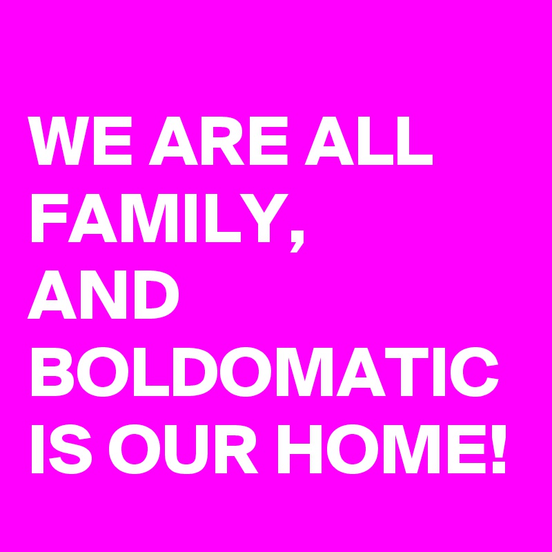 
WE ARE ALL FAMILY, 
AND BOLDOMATIC IS OUR HOME!