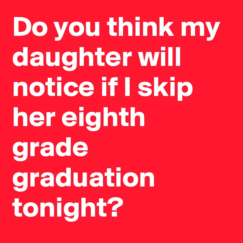 Do you think my daughter will notice if I skip her eighth grade graduation tonight?