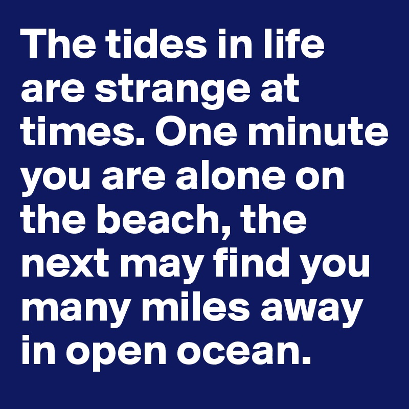 The tides in life are strange at times. One minute you are alone on the beach, the next may find you many miles away in open ocean. 