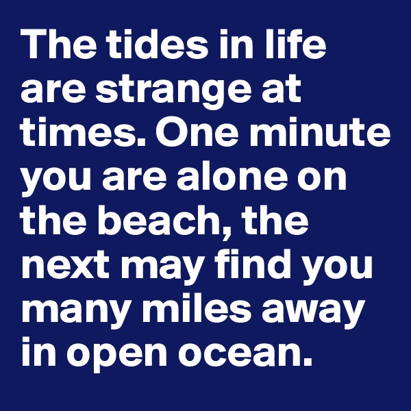 The tides in life are strange at times. One minute you are alone on the beach, the next may find you many miles away in open ocean. 