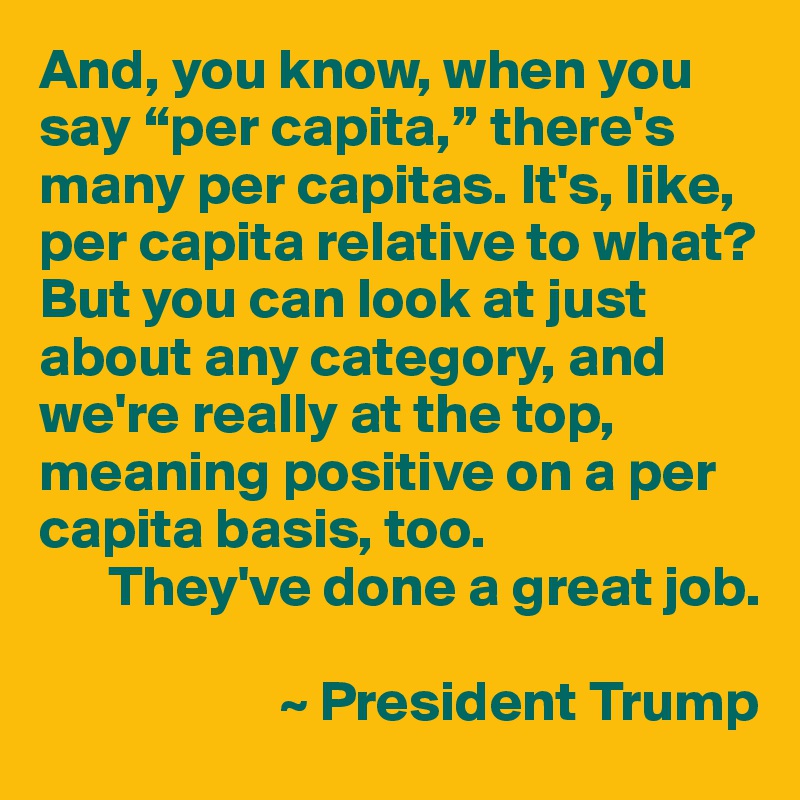 And, you know, when you say “per capita,” there's many per capitas. It's, like, per capita relative to what? But you can look at just about any category, and we're really at the top, meaning positive on a per capita basis, too.
      They've done a great job.

                     ~ President Trump