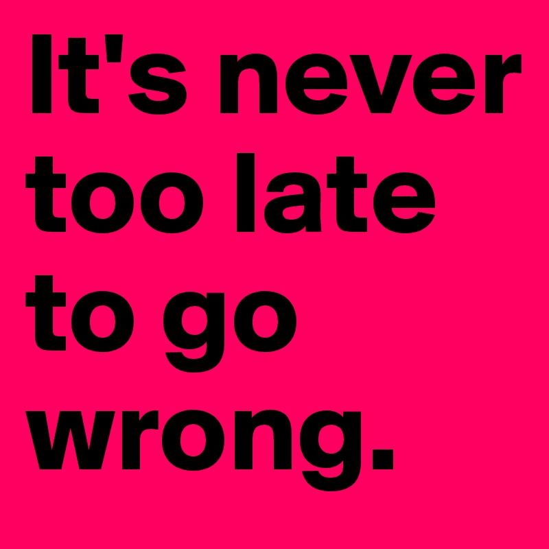 It's never too late to go wrong.