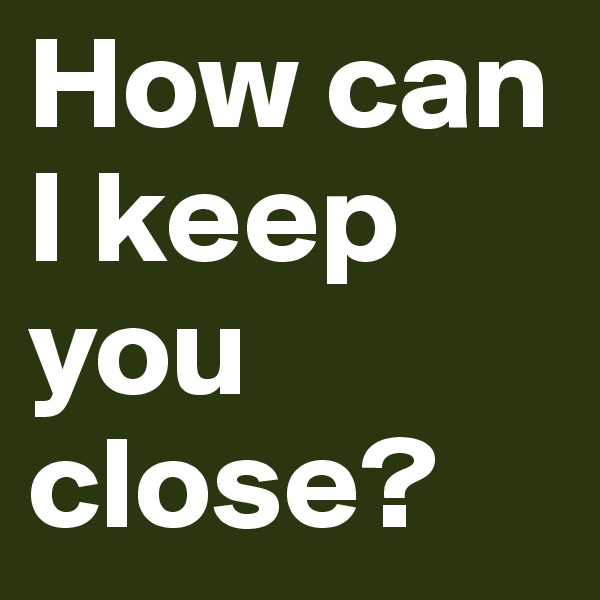 How can I keep you close?