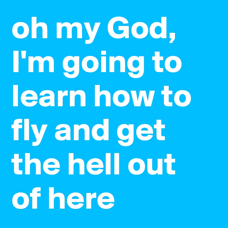 oh my God, I'm going to learn how to fly and get the hell out of here
