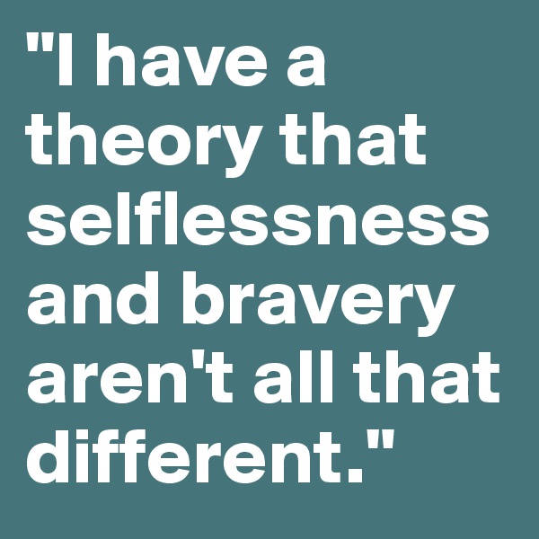 "I have a theory that selflessness and bravery aren't all that different."
