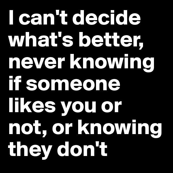I can't decide what's better, never knowing if someone likes you or not, or knowing they don't
