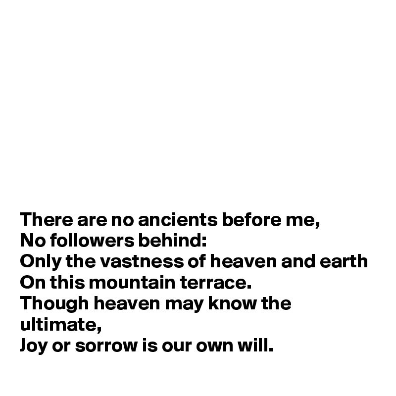 








There are no ancients before me,
No followers behind:
Only the vastness of heaven and earth 
On this mountain terrace.
Though heaven may know the ultimate, 
Joy or sorrow is our own will.