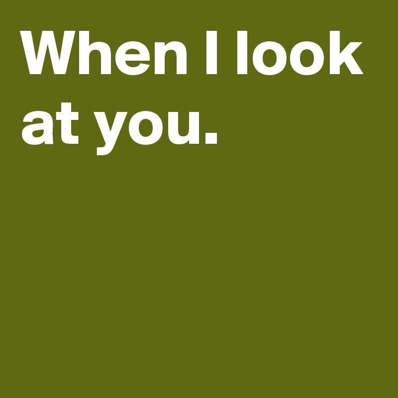 When I look at you.


