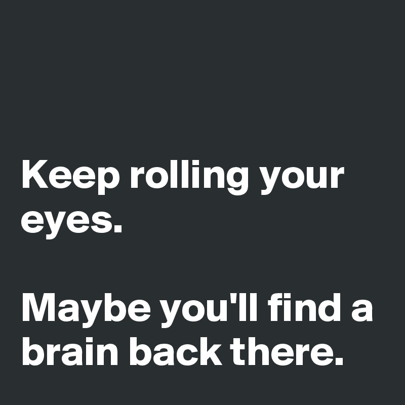 


Keep rolling your eyes.

Maybe you'll find a brain back there.