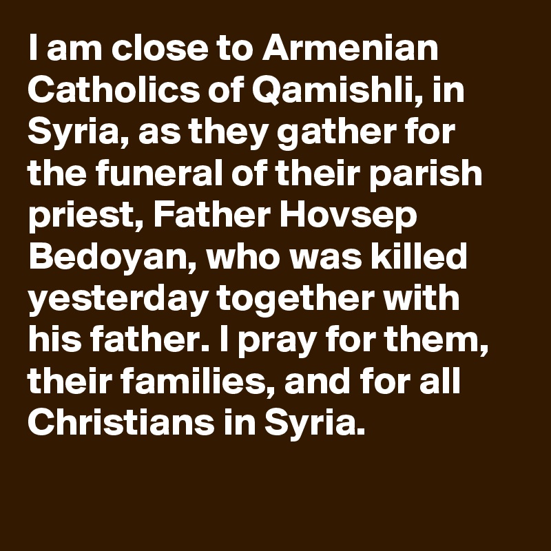 I am close to Armenian Catholics of Qamishli, in Syria, as they gather for the funeral of their parish priest, Father Hovsep Bedoyan, who was killed yesterday together with his father. I pray for them, their families, and for all Christians in Syria.