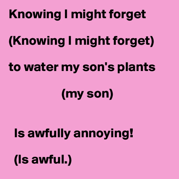 Knowing I might forget 

(Knowing I might forget)

to water my son's plants

                    (my son)


  Is awfully annoying!

  (Is awful.)