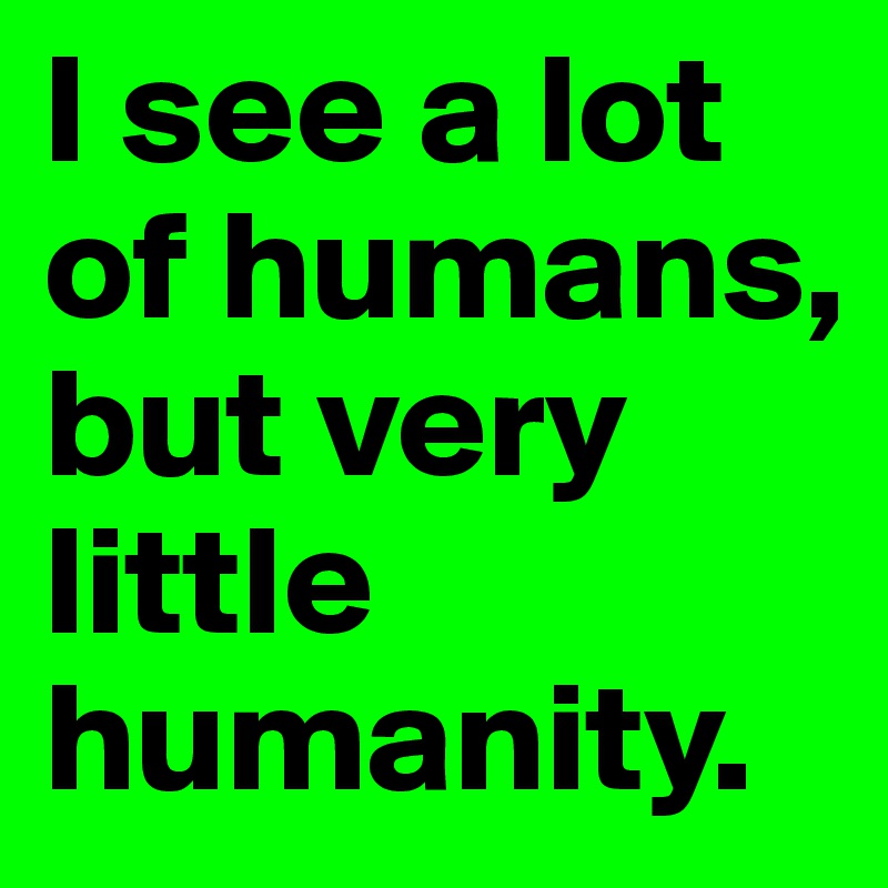 I see a lot of humans, but very little humanity. 