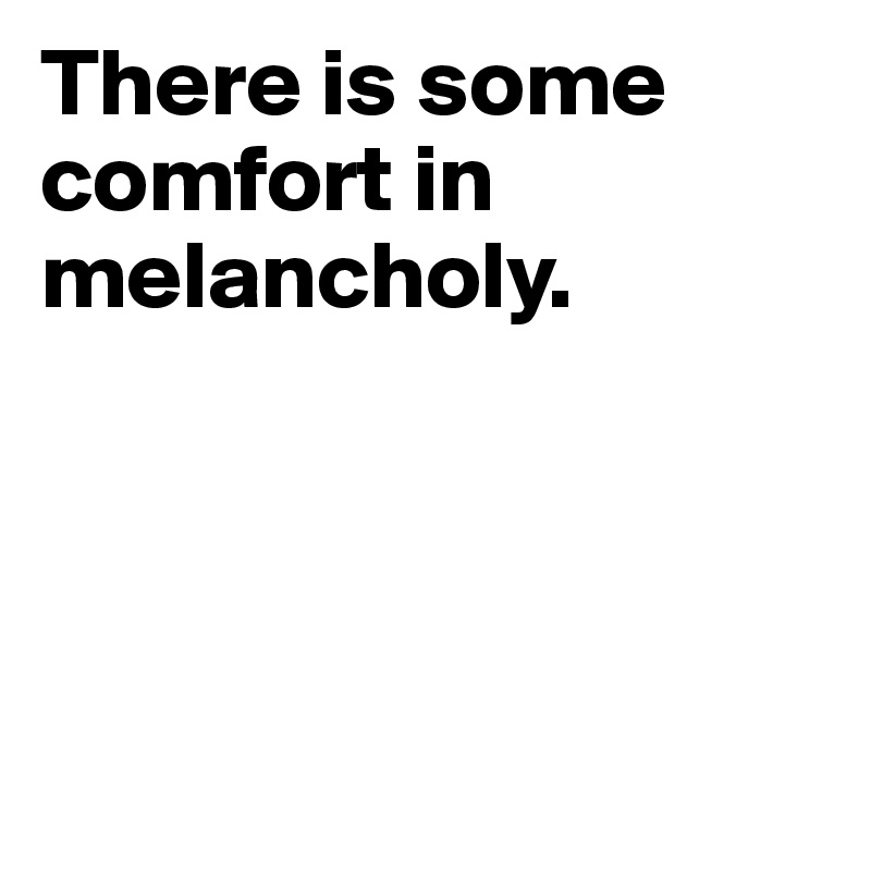 There is some comfort in melancholy.




