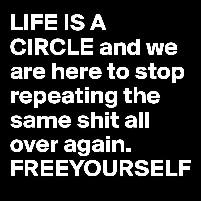 LIFE IS A CIRCLE and we are here to stop repeating the same shit all over again. 
FREEYOURSELF