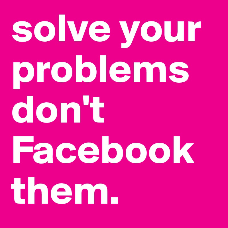 solve your problems don't Facebook them.