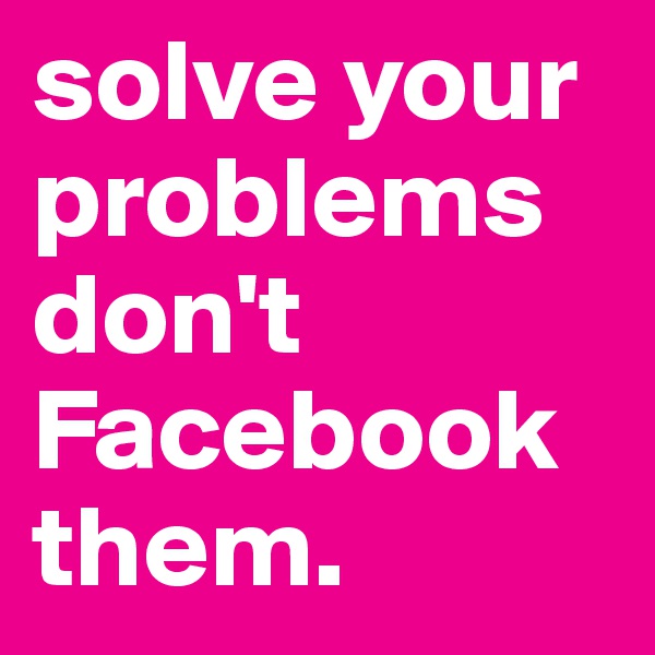 solve your problems don't Facebook them.