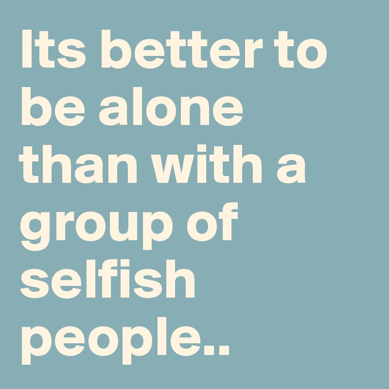 Its better to be alone than with a group of selfish people..