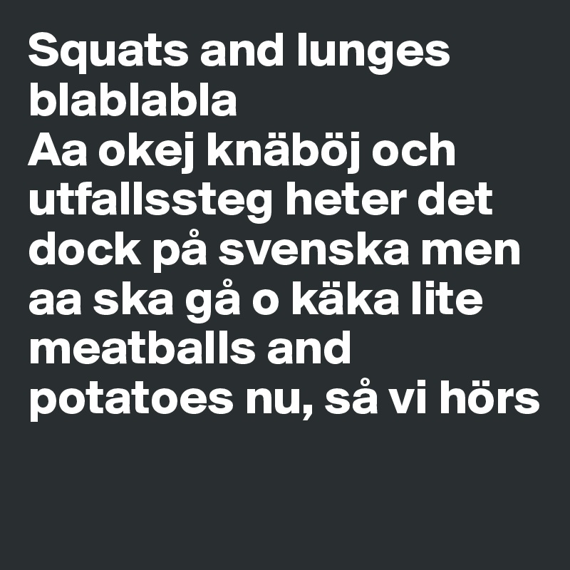 Squats and lunges blablabla
Aa okej knäböj och utfallssteg heter det dock på svenska men aa ska gå o käka lite meatballs and potatoes nu, så vi hörs

