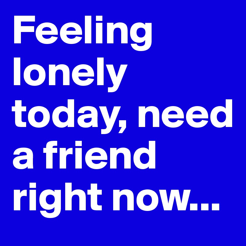 Feeling lonely today, need a friend right now...