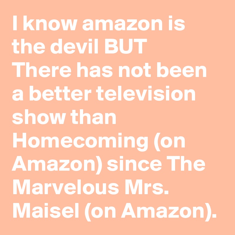 I know amazon is the devil BUT
There has not been a better television show than Homecoming (on Amazon) since The Marvelous Mrs. Maisel (on Amazon).