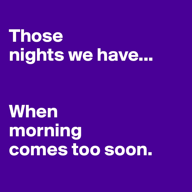 
Those 
nights we have...


When 
morning 
comes too soon.
