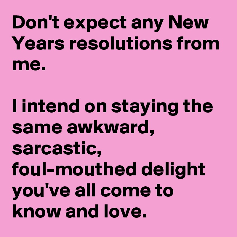 Don't expect any New Years resolutions from me.

I intend on staying the same awkward, sarcastic, foul-mouthed delight you've all come to know and love.