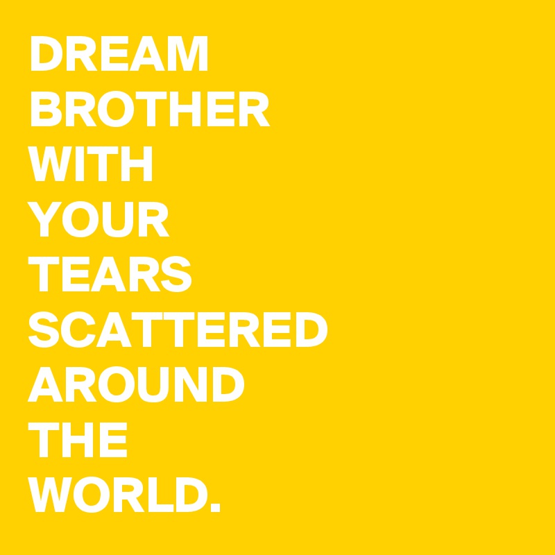 DREAM 
BROTHER
WITH 
YOUR
TEARS
SCATTERED
AROUND 
THE 
WORLD.