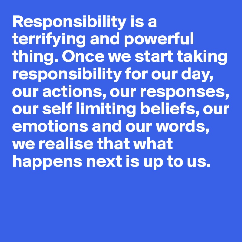 Responsibility is a terrifying and powerful thing. Once we start taking responsibility for our day, our actions, our responses, our self limiting beliefs, our emotions and our words, we realise that what happens next is up to us.


