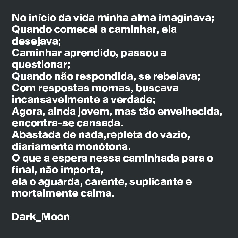 No início da vida minha alma imaginava;
Quando comecei a caminhar, ela desejava;
Caminhar aprendido, passou a questionar;
Quando não respondida, se rebelava;
Com respostas mornas, buscava incansavelmente a verdade;
Agora, ainda jovem, mas tão envelhecida, encontra-se cansada.
Abastada de nada,repleta do vazio, diariamente monótona.
O que a espera nessa caminhada para o final, não importa,
ela o aguarda, carente, suplicante e mortalmente calma.

Dark_Moon