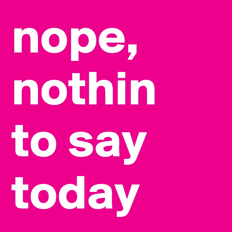 nope, nothin to say today
