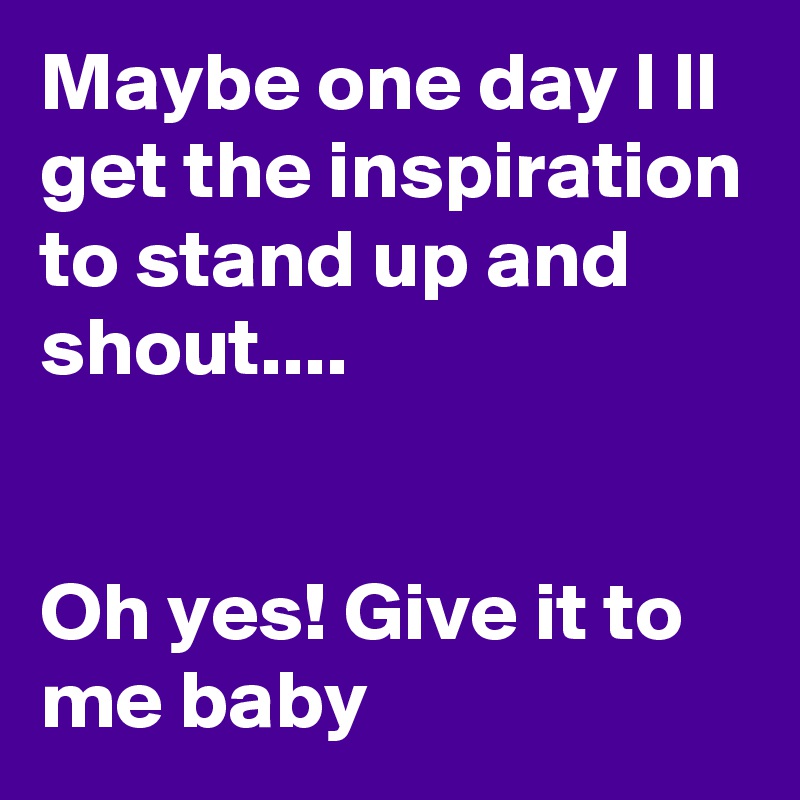 Maybe one day I ll get the inspiration to stand up and shout....
 

Oh yes! Give it to me baby 