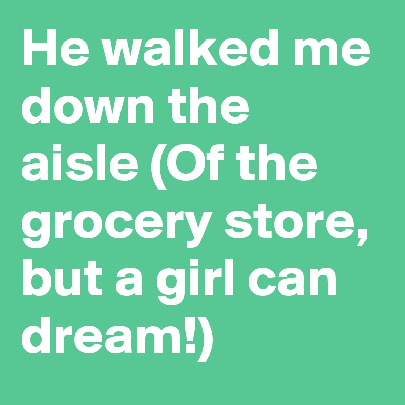 He walked me down the aisle (Of the grocery store, but a girl can dream!)