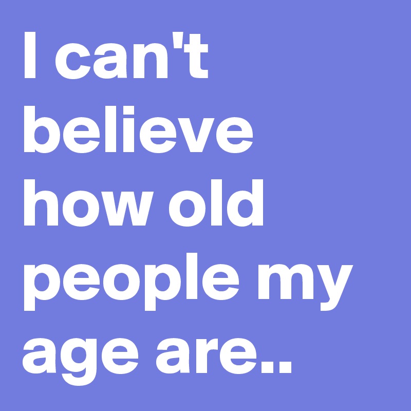 I can't believe how old people my age are.. - Post by Sledge on Boldomatic