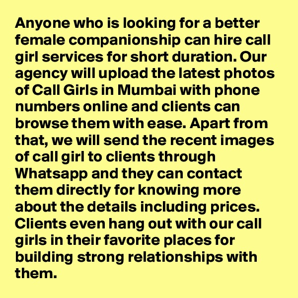 Anyone who is looking for a better female companionship can hire call girl services for short duration. Our agency will upload the latest photos of Call Girls in Mumbai with phone numbers online and clients can browse them with ease. Apart from that, we will send the recent images of call girl to clients through Whatsapp and they can contact them directly for knowing more about the details including prices. Clients even hang out with our call girls in their favorite places for building strong relationships with them.