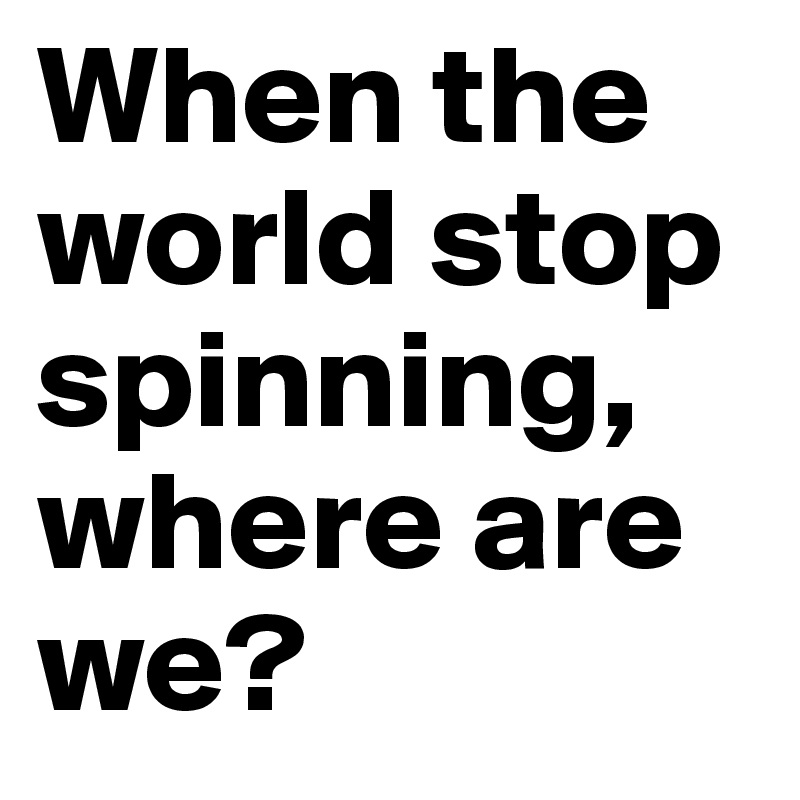 When the world stop spinning, where are we?