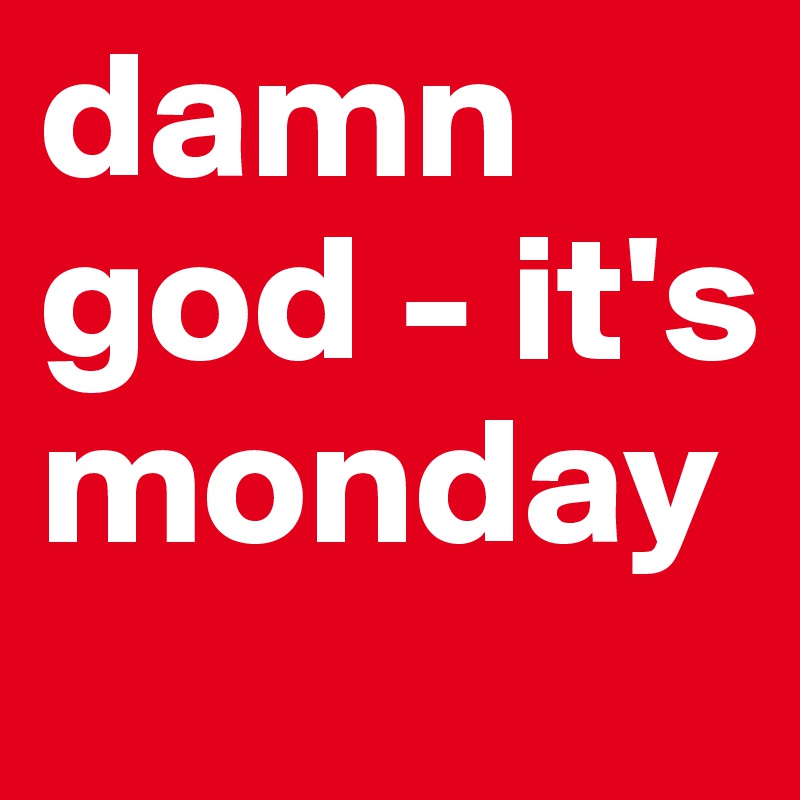 damn god - it's monday