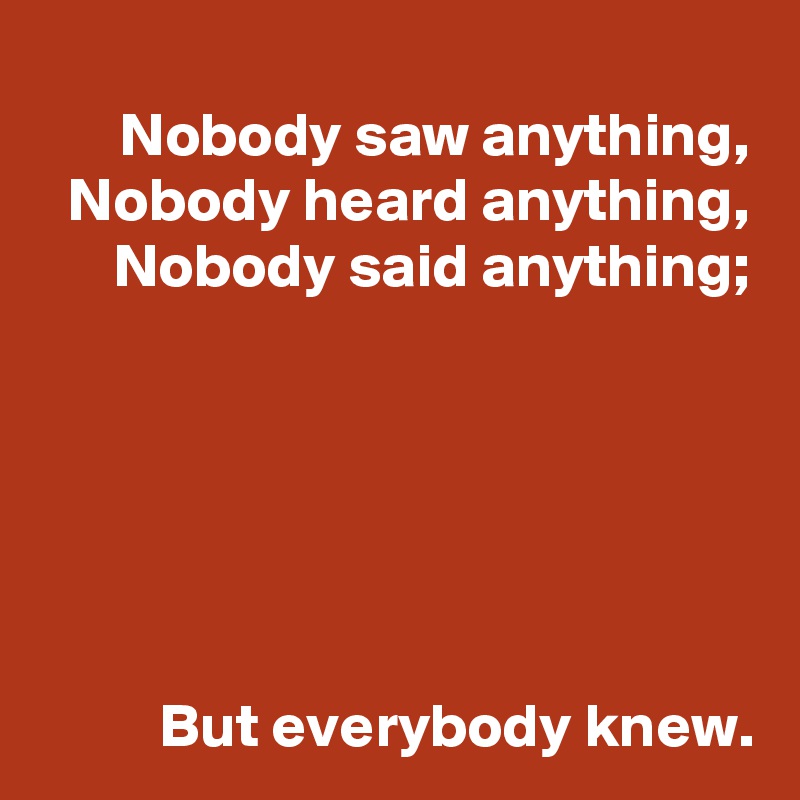 Nobody saw anything,
Nobody heard anything,
Nobody said anything;






But everybody knew.