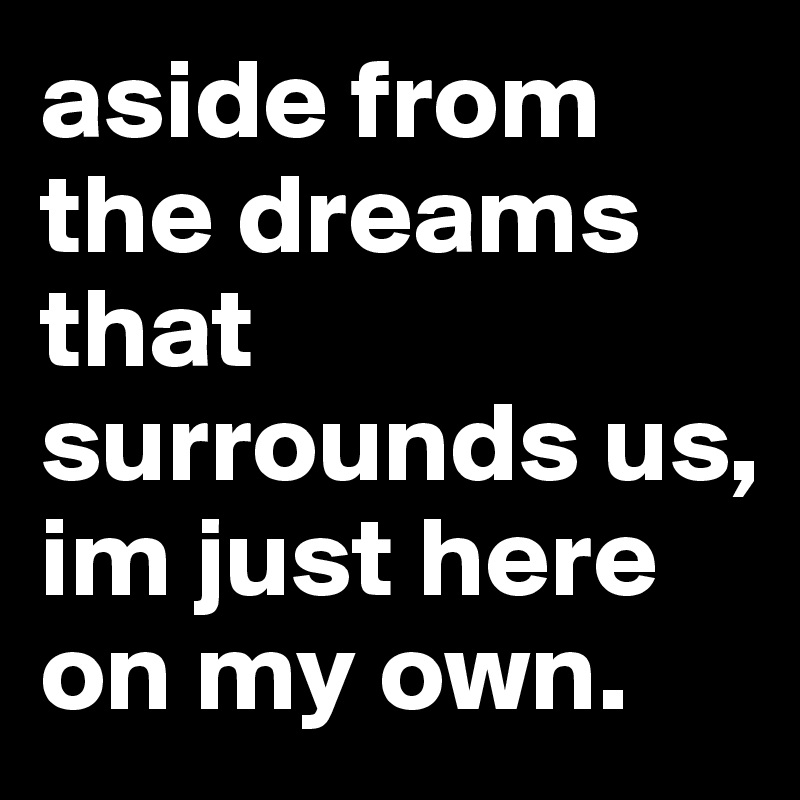 aside from the dreams that surrounds us, im just here on my own.