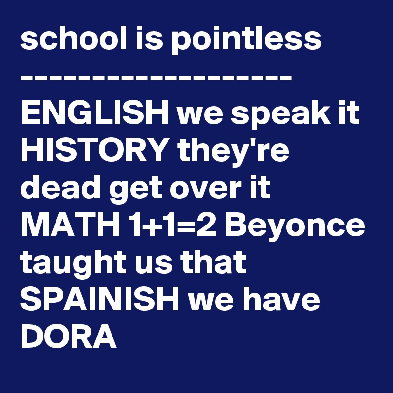 school is pointless
-------------------
ENGLISH we speak it
HISTORY they're dead get over it
MATH 1+1=2 Beyonce taught us that
SPAINISH we have DORA