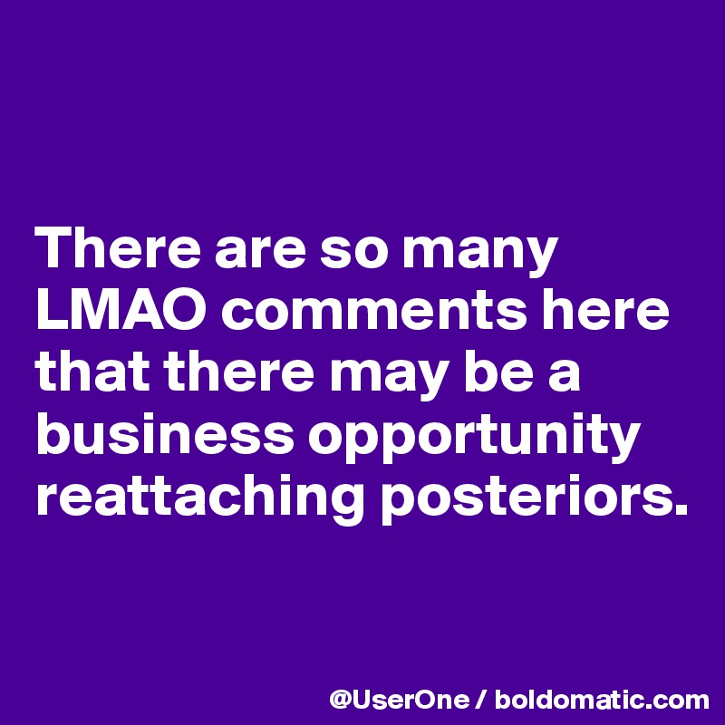 


There are so many LMAO comments here that there may be a business opportunity reattaching posteriors.

