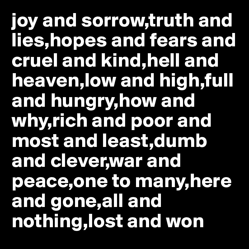 joy and sorrow,truth and lies,hopes and fears and cruel and kind,hell and heaven,low and high,full and hungry,how and why,rich and poor and most and least,dumb and clever,war and peace,one to many,here and gone,all and nothing,lost and won