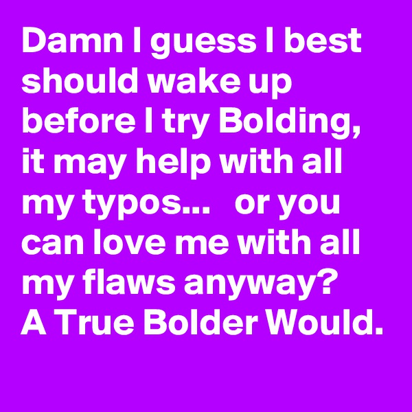 Damn I guess I best should wake up before I try Bolding, it may help with all my typos...   or you can love me with all my flaws anyway?   A True Bolder Would. 
