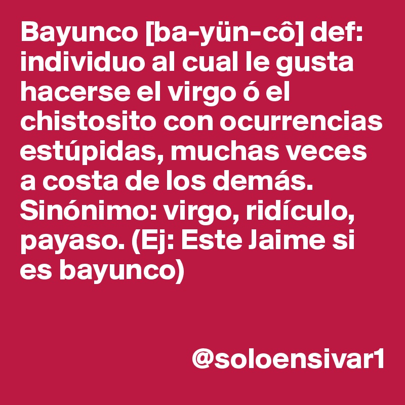 Bayunco [ba-yün-cô] def: individuo al cual le gusta hacerse el virgo ó el chistosito con ocurrencias estúpidas, muchas veces a costa de los demás. Sinónimo: virgo, ridículo, payaso. (Ej: Este Jaime si es bayunco)


                             @soloensivar1