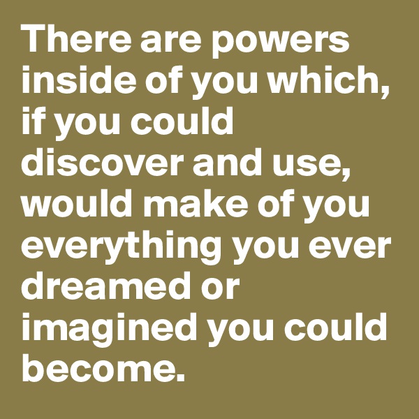 There are powers inside of you which, if you could discover and use, would make of you everything you ever dreamed or imagined you could become.