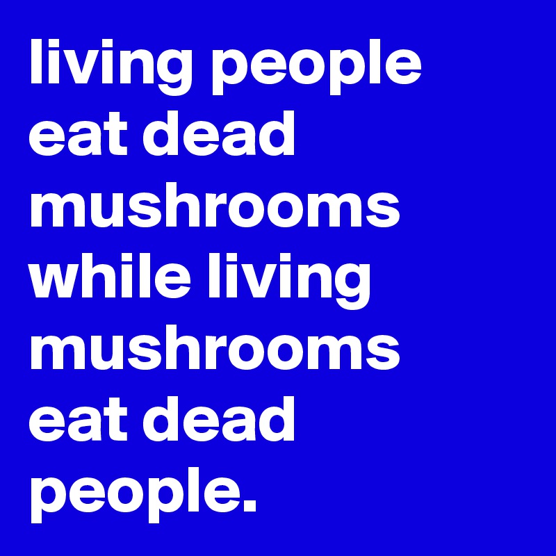 living people eat dead mushrooms while living mushrooms eat dead people.