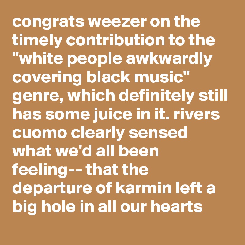 congrats weezer on the timely contribution to the "white people awkwardly covering black music" genre, which definitely still has some juice in it. rivers cuomo clearly sensed what we'd all been feeling-- that the departure of karmin left a big hole in all our hearts