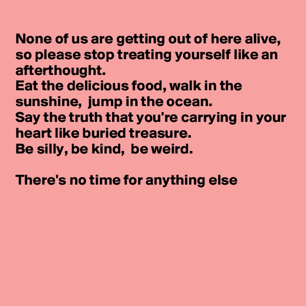 
None of us are getting out of here alive, so please stop treating yourself like an afterthought.
Eat the delicious food, walk in the sunshine,  jump in the ocean.
Say the truth that you're carrying in your 
heart like buried treasure. 
Be silly, be kind,  be weird.

There's no time for anything else 






