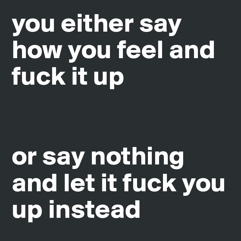 you either say how you feel and fuck it up


or say nothing and let it fuck you up instead 