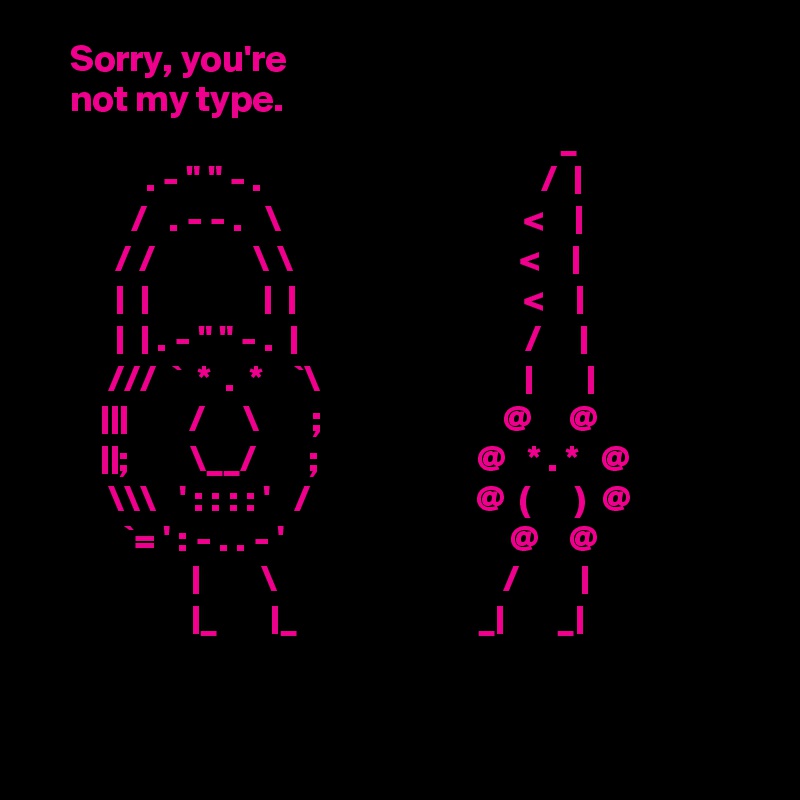    Sorry, you're 
    not my type.
                                                                     _		
              . - " " - .                                     /  |
            /   . - - .   \                                <    |
          / /             \ \                              <    |
          |  |               |  |                              <    |
          |  | . - " " - .  |                              /     |
         ///  `  *  .  *    `\                           |       |
        |||        /     \       ;                        @     @
        ||;        \__/       ;                     @   * . *   @
         \\\   ' : : : : '   /                      @  (      )  @
           `= ' : - . . - '                              @    @   
                    |        \                              /        |
                    |_       |_                        _|       _|


