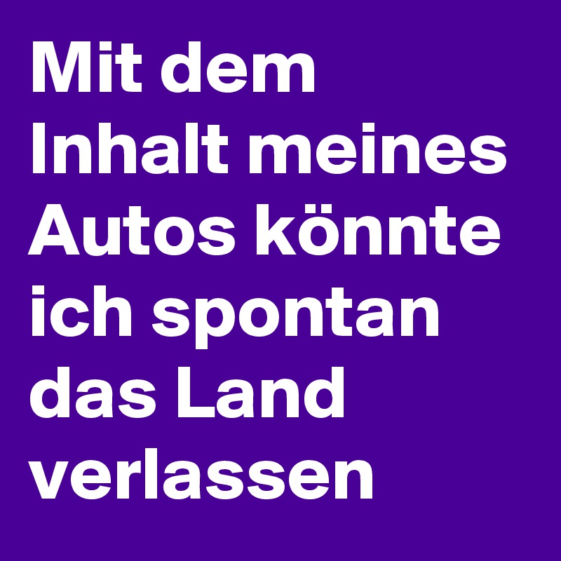 Mit dem Inhalt meines Autos könnte ich spontan das Land verlassen